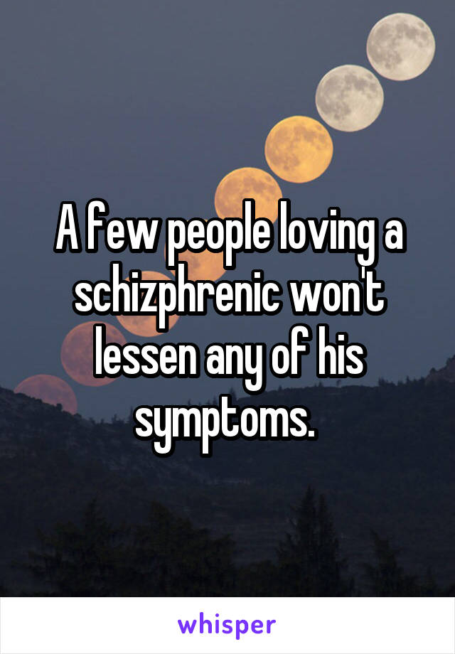 A few people loving a schizphrenic won't lessen any of his symptoms. 