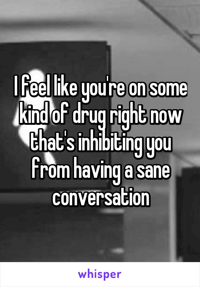 I feel like you're on some kind of drug right now that's inhibiting you from having a sane conversation