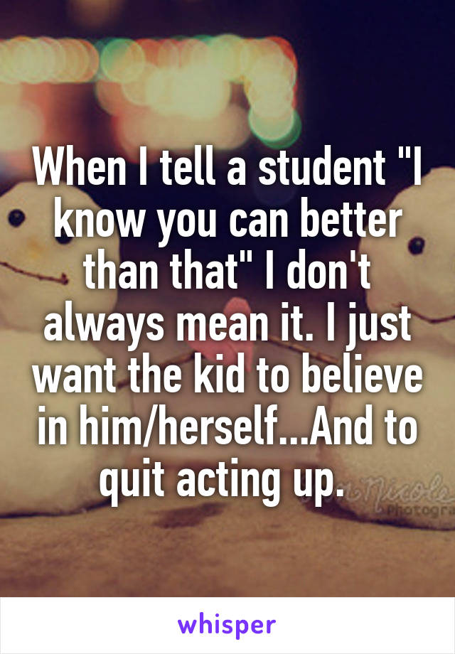 When I tell a student "I know you can better than that" I don't always mean it. I just want the kid to believe in him/herself...And to quit acting up. 