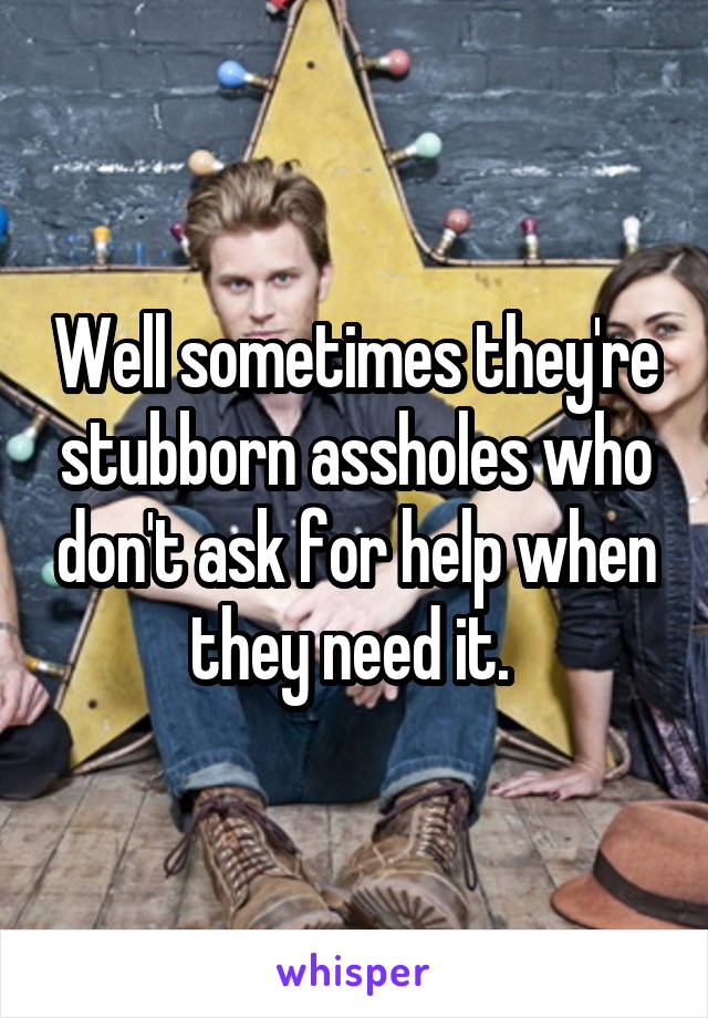 Well sometimes they're stubborn assholes who don't ask for help when they need it. 