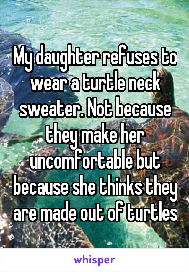 My daughter refuses to wear a turtle neck sweater. Not because they make her uncomfortable but because she thinks they are made out of turtles