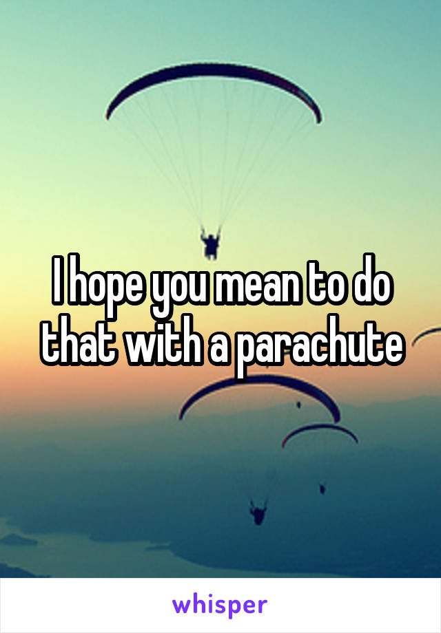 I hope you mean to do that with a parachute