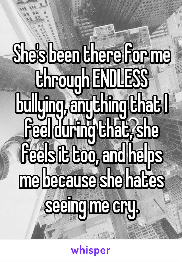 She's been there for me through ENDLESS bullying, anything that I feel during that, she feels it too, and helps me because she hates seeing me cry.