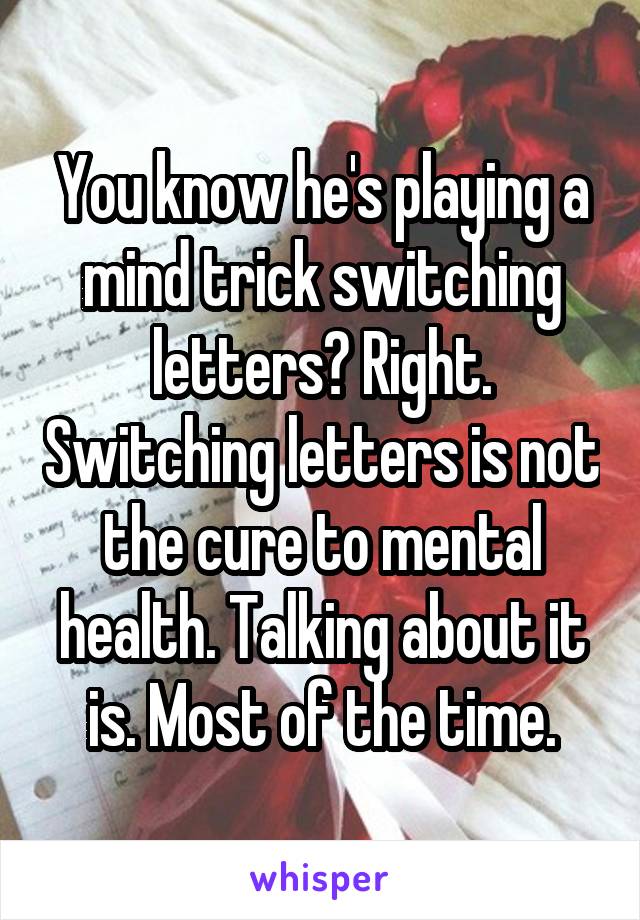 You know he's playing a mind trick switching letters? Right. Switching letters is not the cure to mental health. Talking about it is. Most of the time.