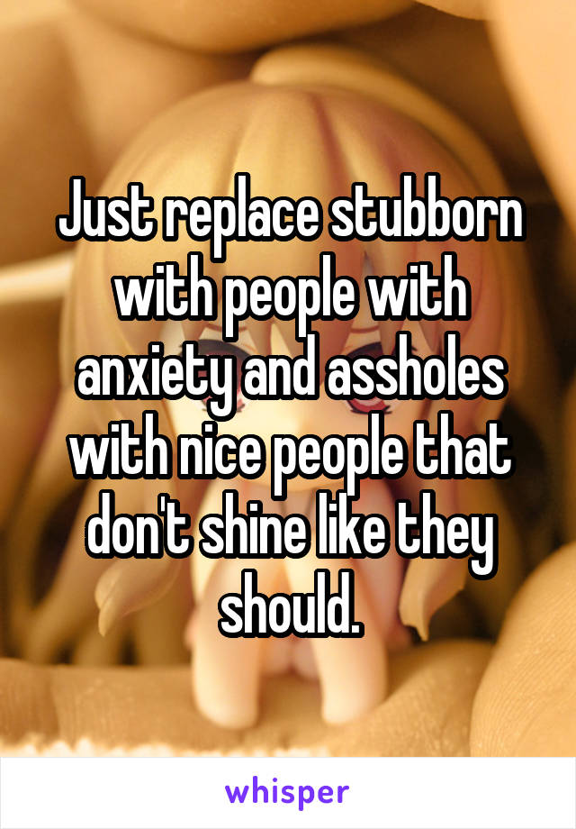 Just replace stubborn with people with anxiety and assholes with nice people that don't shine like they should.