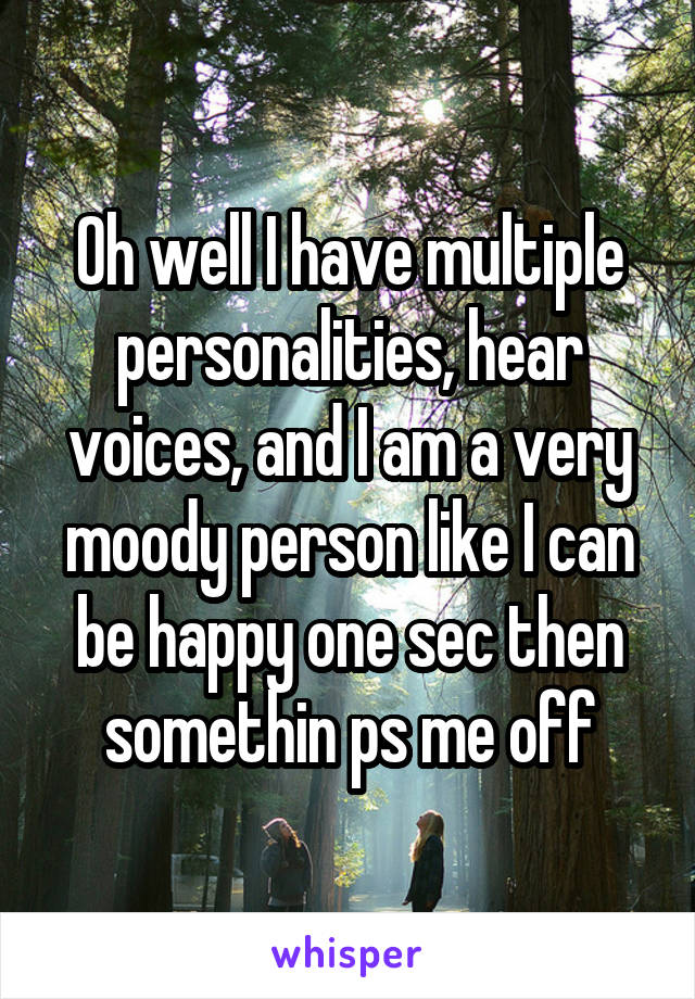 Oh well I have multiple personalities, hear voices, and I am a very moody person like I can be happy one sec then somethin ps me off