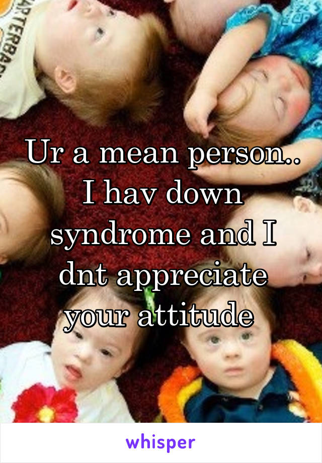 Ur a mean person.. I hav down syndrome and I dnt appreciate your attitude 