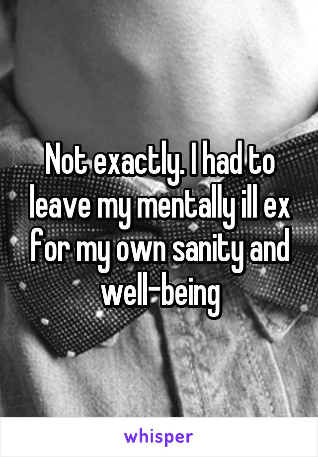 Not exactly. I had to leave my mentally ill ex for my own sanity and well-being