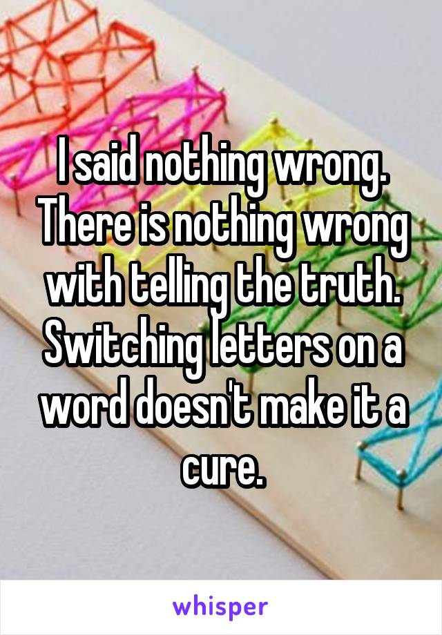 I said nothing wrong. There is nothing wrong with telling the truth. Switching letters on a word doesn't make it a cure.