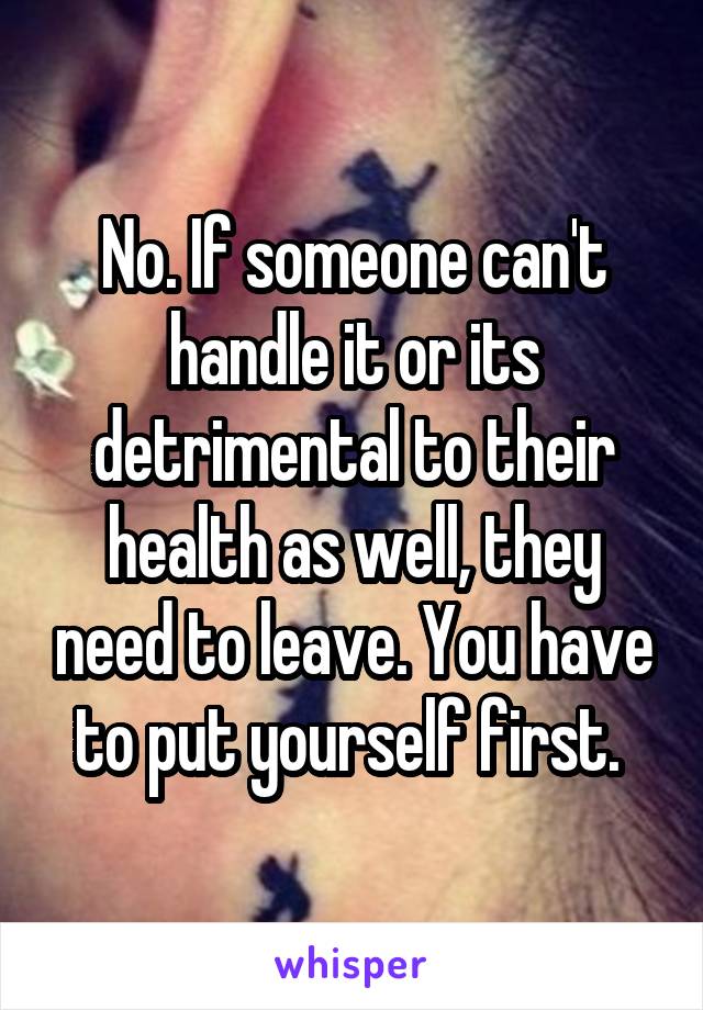 No. If someone can't handle it or its detrimental to their health as well, they need to leave. You have to put yourself first. 