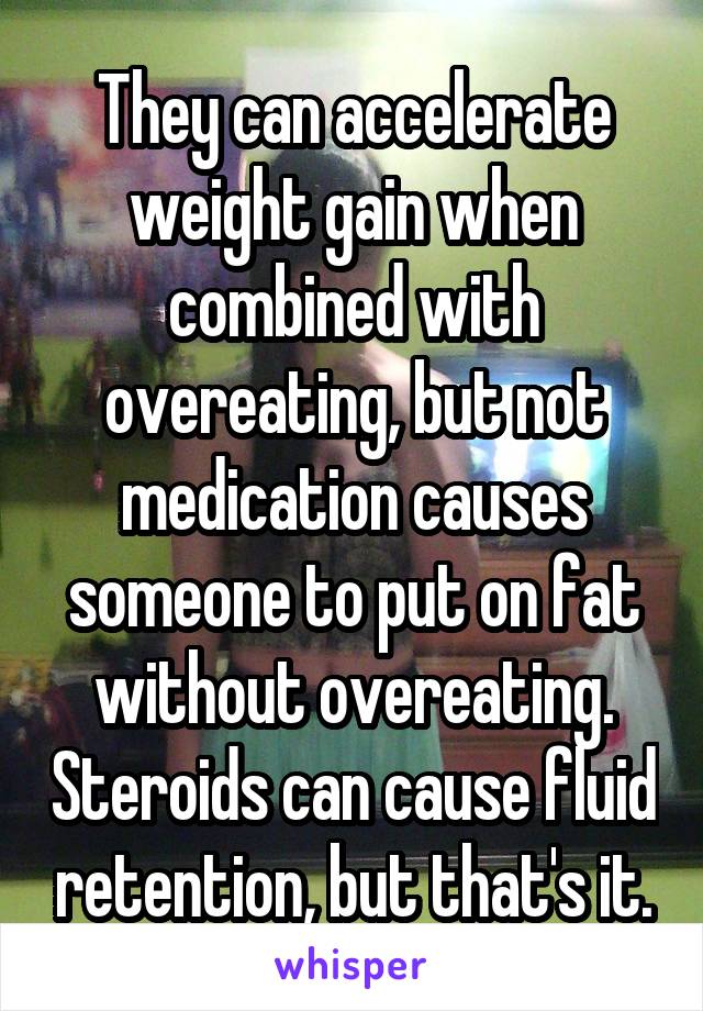 They can accelerate weight gain when combined with overeating, but not medication causes someone to put on fat without overeating. Steroids can cause fluid retention, but that's it.