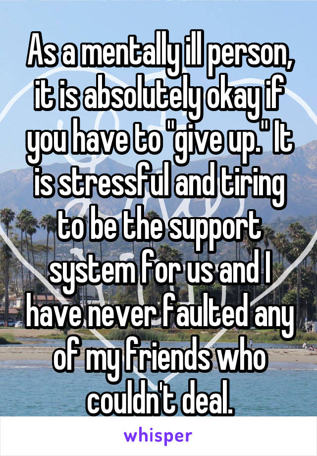 As a mentally ill person, it is absolutely okay if you have to "give up." It is stressful and tiring to be the support system for us and I have never faulted any of my friends who couldn't deal.