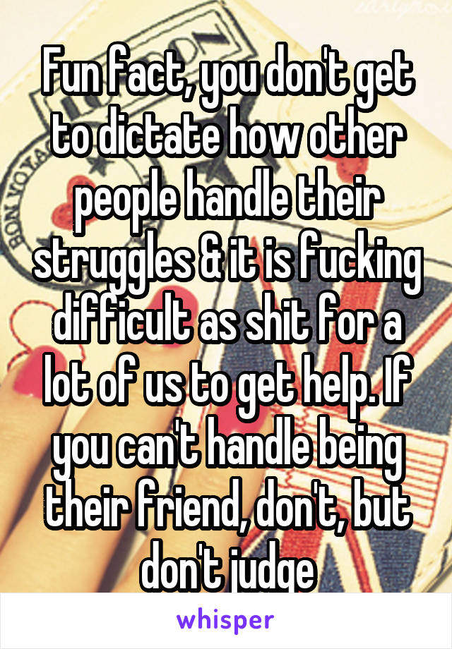 Fun fact, you don't get to dictate how other people handle their struggles & it is fucking difficult as shit for a lot of us to get help. If you can't handle being their friend, don't, but don't judge