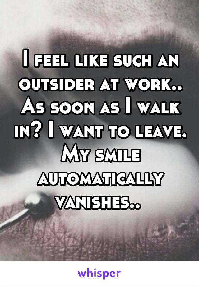 I feel like such an outsider at work.. As soon as I walk in? I want to leave.
My smile automatically vanishes.. 
