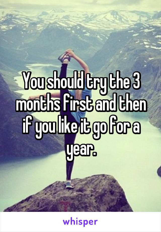 You should try the 3 months first and then if you like it go for a year.