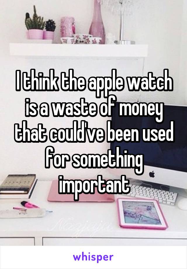 I think the apple watch is a waste of money that could've been used for something important