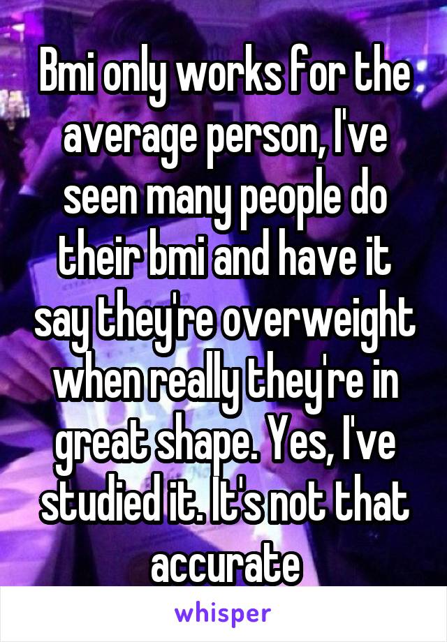 Bmi only works for the average person, I've seen many people do their bmi and have it say they're overweight when really they're in great shape. Yes, I've studied it. It's not that accurate