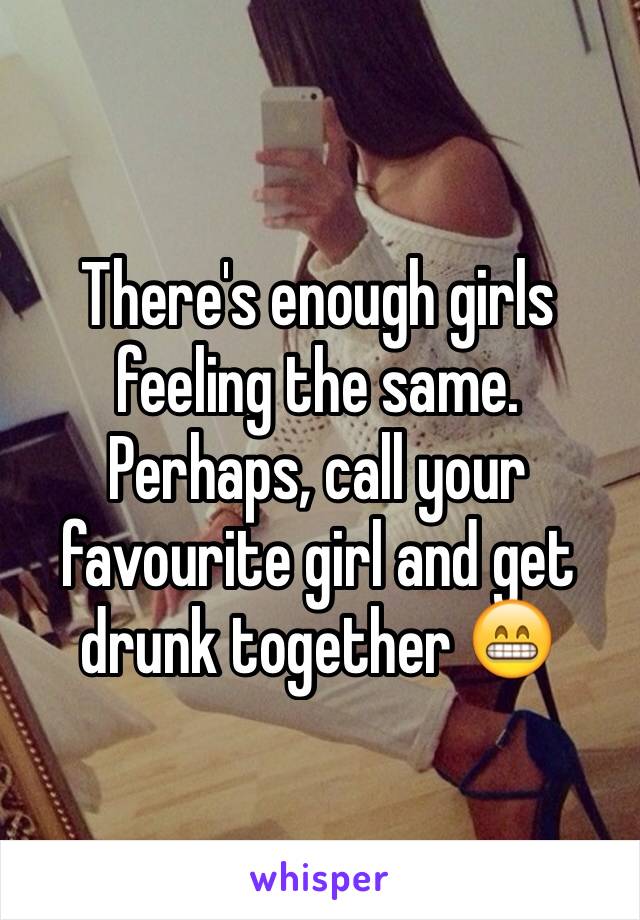There's enough girls feeling the same. Perhaps, call your favourite girl and get drunk together 😁