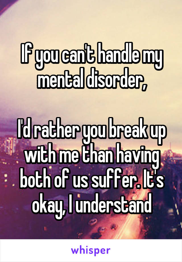 If you can't handle my mental disorder,

I'd rather you break up with me than having both of us suffer. It's okay, I understand
