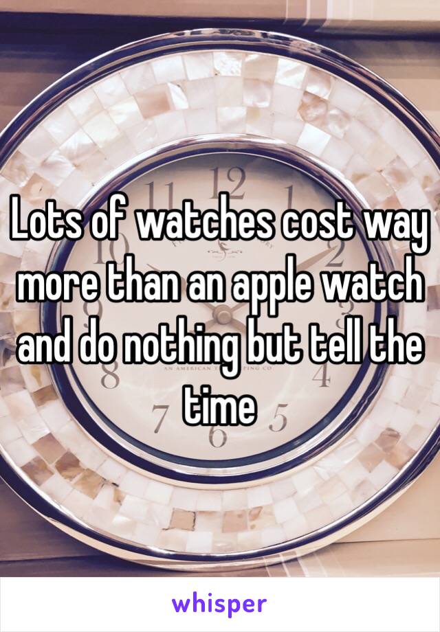 Lots of watches cost way more than an apple watch and do nothing but tell the time