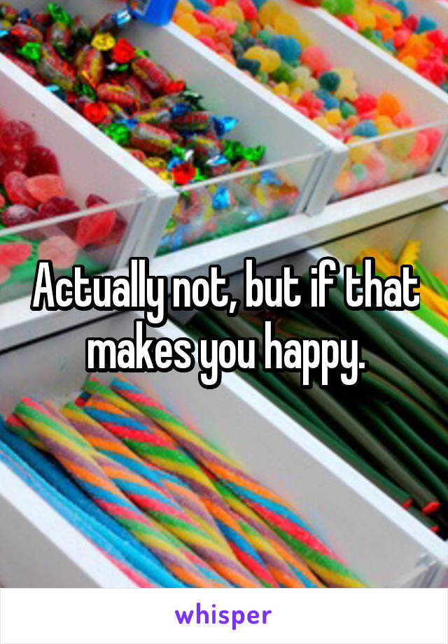 Actually not, but if that makes you happy.