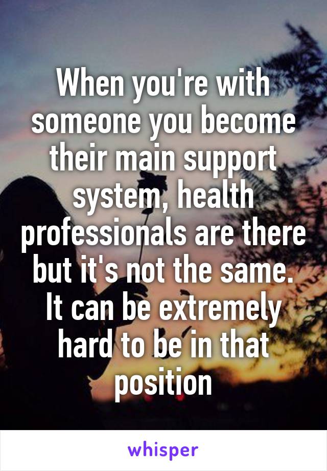 When you're with someone you become their main support system, health professionals are there but it's not the same. It can be extremely hard to be in that position