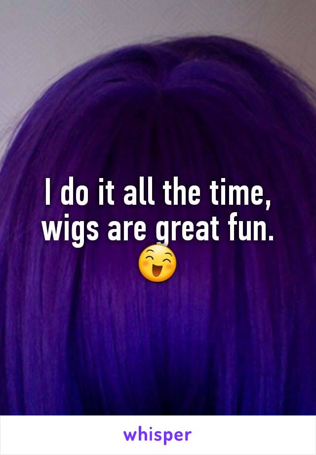 I do it all the time, wigs are great fun. 😄