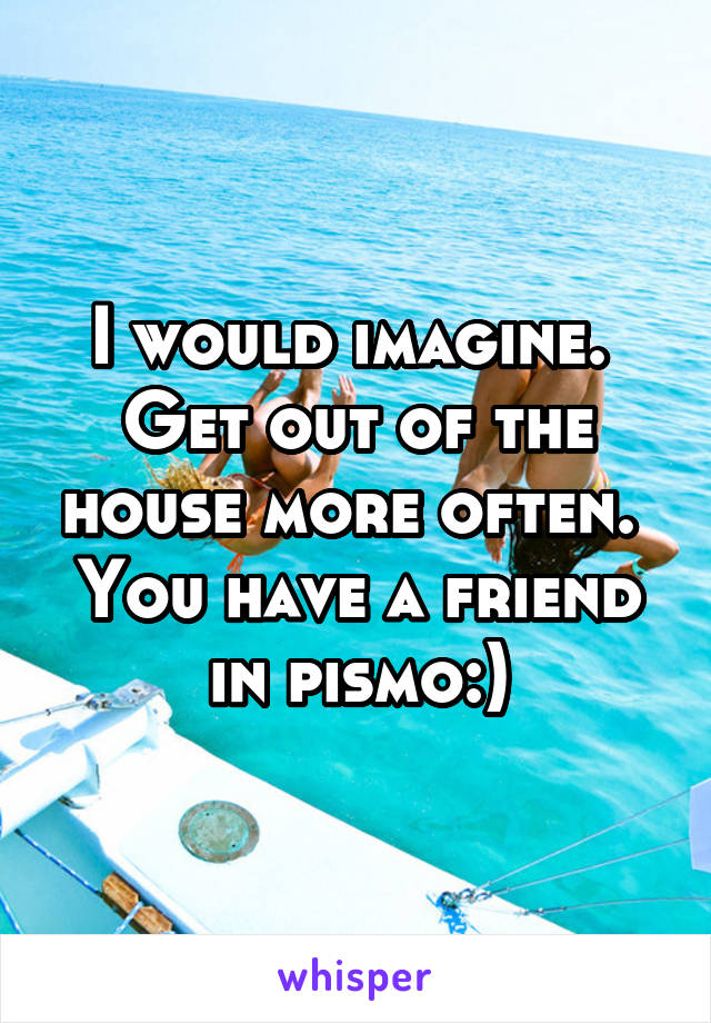 I would imagine.  Get out of the house more often.  You have a friend in pismo:)