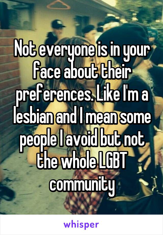 Not everyone is in your face about their preferences. Like I'm a lesbian and I mean some people I avoid but not the whole LGBT community