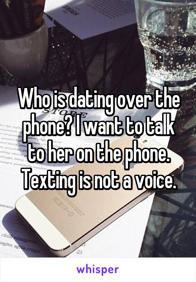 Who is dating over the phone? I want to talk to her on the phone. Texting is not a voice.