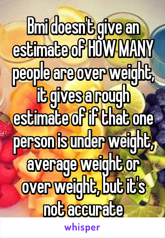 Bmi doesn't give an estimate of HOW MANY people are over weight, it gives a rough estimate of if that one person is under weight, average weight or over weight, but it's not accurate