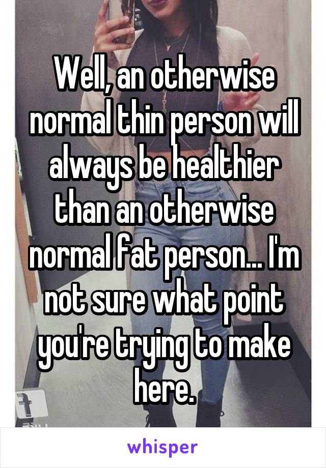 Well, an otherwise normal thin person will always be healthier than an otherwise normal fat person... I'm not sure what point you're trying to make here.