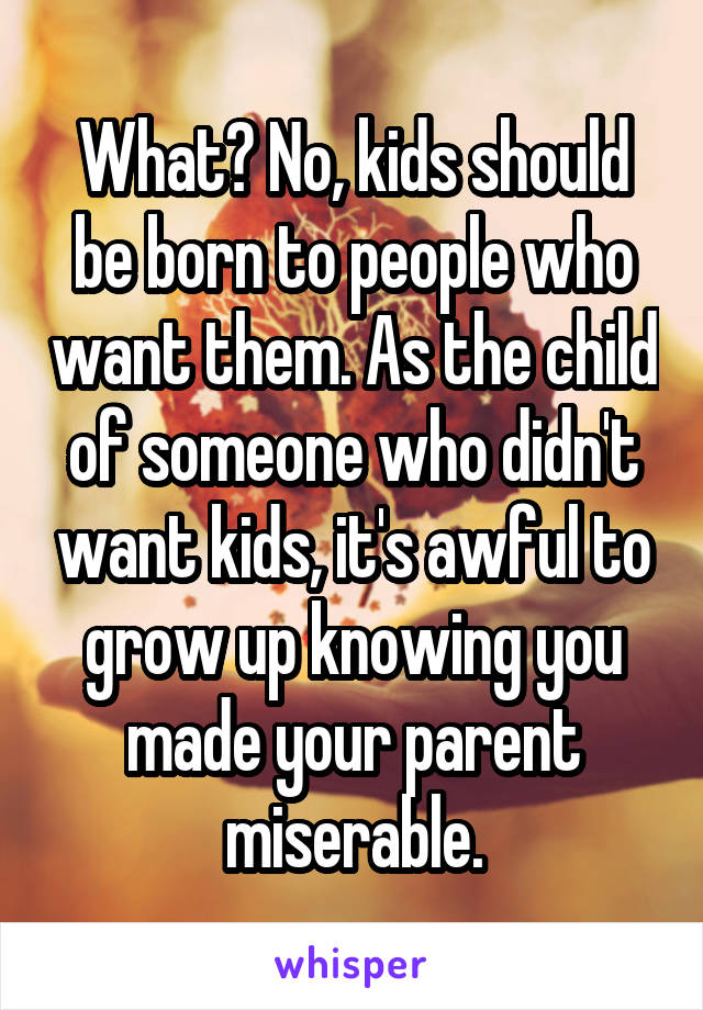 What? No, kids should be born to people who want them. As the child of someone who didn't want kids, it's awful to grow up knowing you made your parent miserable.