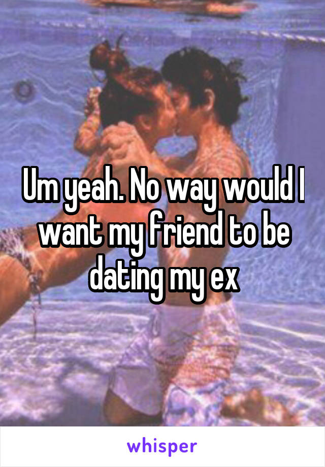 Um yeah. No way would I want my friend to be dating my ex