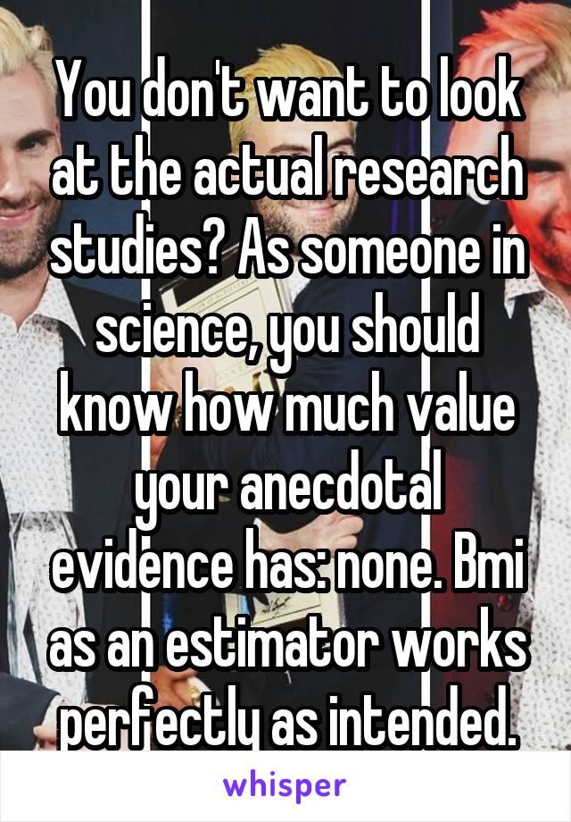 You don't want to look at the actual research studies? As someone in science, you should know how much value your anecdotal evidence has: none. Bmi as an estimator works perfectly as intended.