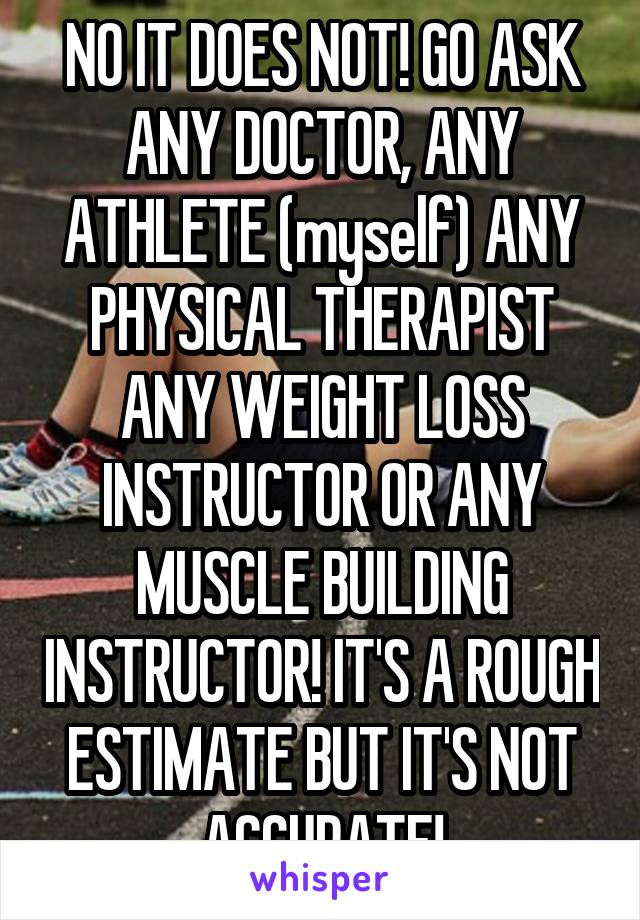 NO IT DOES NOT! GO ASK ANY DOCTOR, ANY ATHLETE (myself) ANY PHYSICAL THERAPIST ANY WEIGHT LOSS INSTRUCTOR OR ANY MUSCLE BUILDING INSTRUCTOR! IT'S A ROUGH ESTIMATE BUT IT'S NOT ACCURATE!