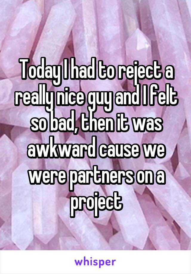 Today I had to reject a really nice guy and I felt so bad, then it was awkward cause we were partners on a project