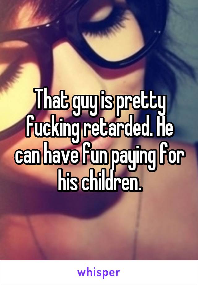 That guy is pretty fucking retarded. He can have fun paying for his children.
