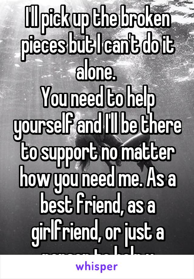 I'll pick up the broken pieces but I can't do it alone. 
You need to help yourself and I'll be there to support no matter how you need me. As a best friend, as a girlfriend, or just a person to help u