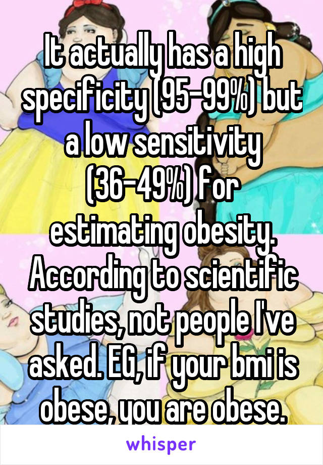 It actually has a high specificity (95-99%) but a low sensitivity (36-49%) for estimating obesity. According to scientific studies, not people I've asked. EG, if your bmi is obese, you are obese.