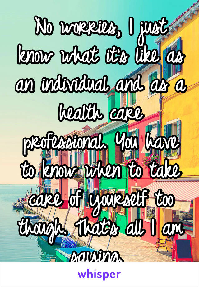 No worries, I just know what it's like as an individual and as a health care professional. You have to know when to take care of yourself too though. That's all I am saying. 