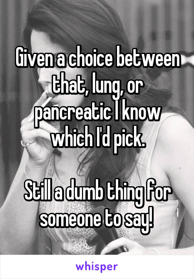 Given a choice between that, lung, or pancreatic I know which I'd pick.

Still a dumb thing for someone to say! 