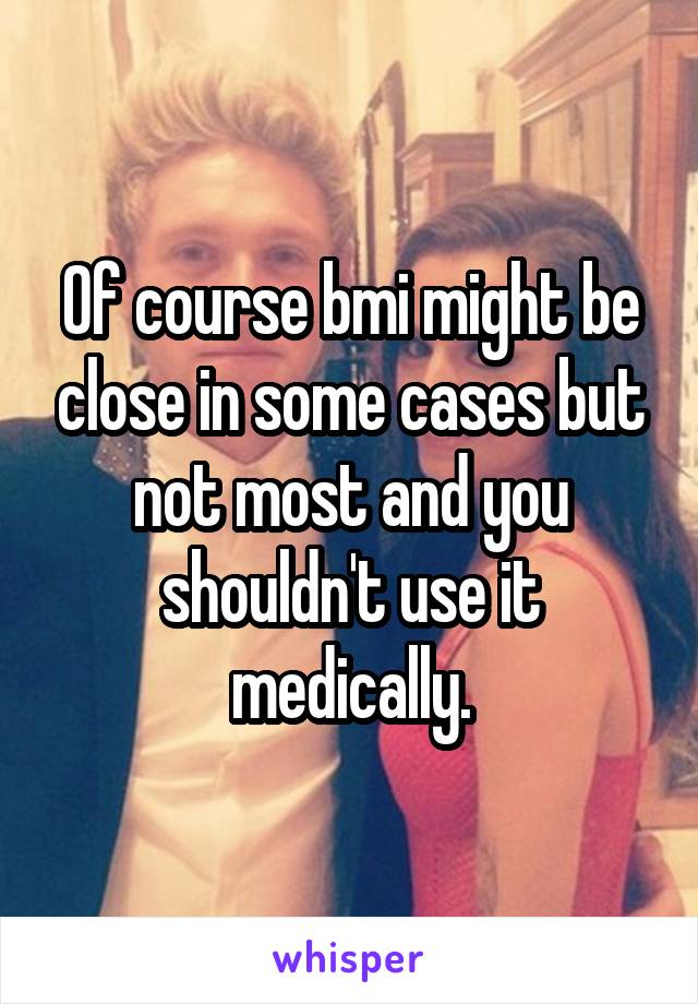 Of course bmi might be close in some cases but not most and you shouldn't use it medically.