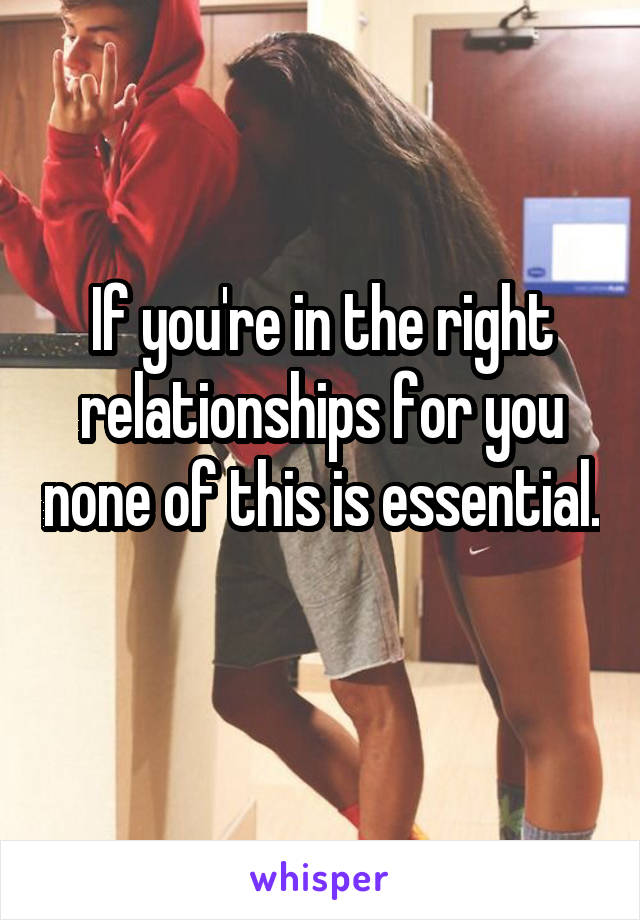 If you're in the right relationships for you none of this is essential. 