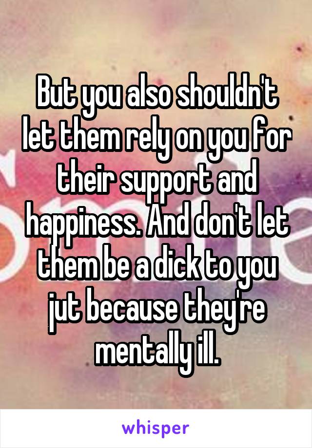But you also shouldn't let them rely on you for their support and happiness. And don't let them be a dick to you jut because they're mentally ill.