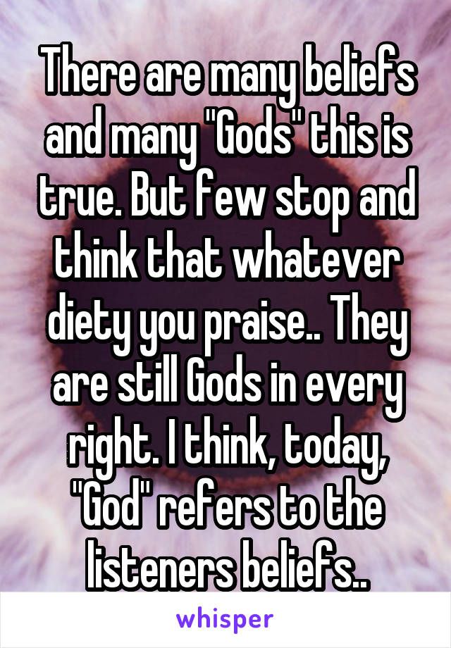 There are many beliefs and many "Gods" this is true. But few stop and think that whatever diety you praise.. They are still Gods in every right. I think, today, "God" refers to the listeners beliefs..