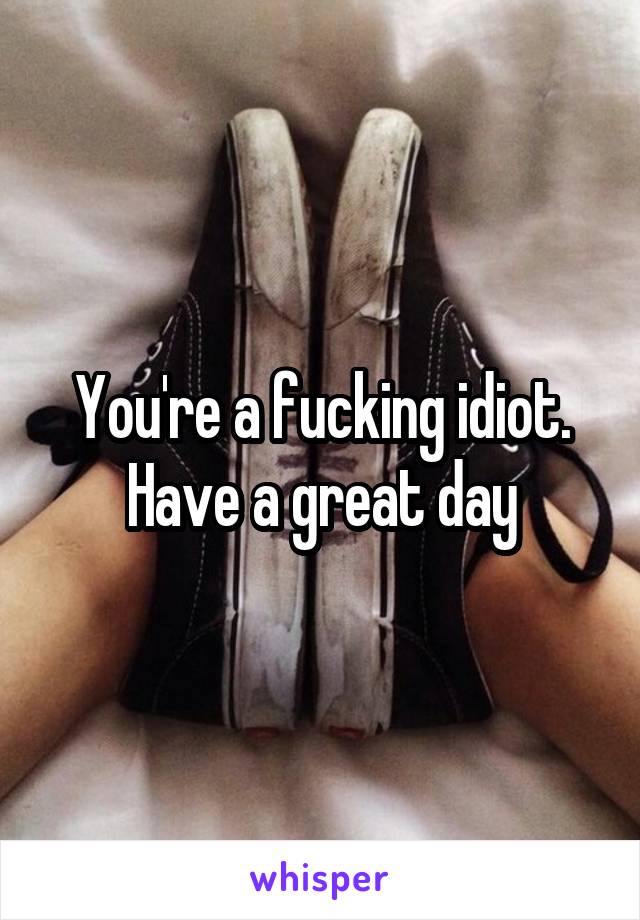 You're a fucking idiot. Have a great day