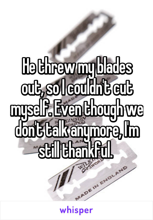 He threw my blades out, so I couldn't cut myself. Even though we don't talk anymore, I'm still thankful. 