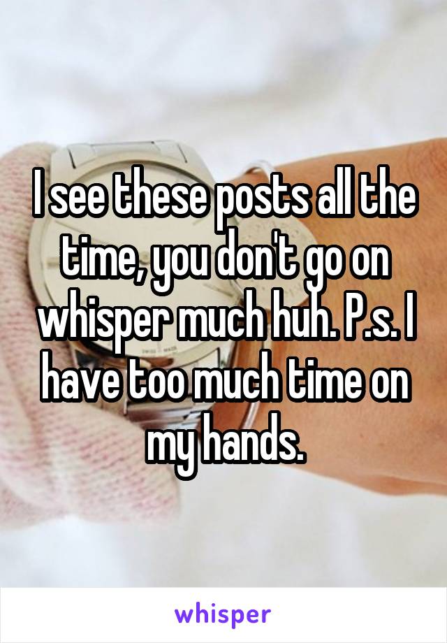 I see these posts all the time, you don't go on whisper much huh. P.s. I have too much time on my hands.