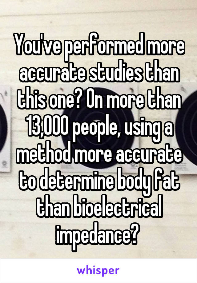 You've performed more accurate studies than this one? On more than 13,000 people, using a method more accurate to determine body fat than bioelectrical impedance? 